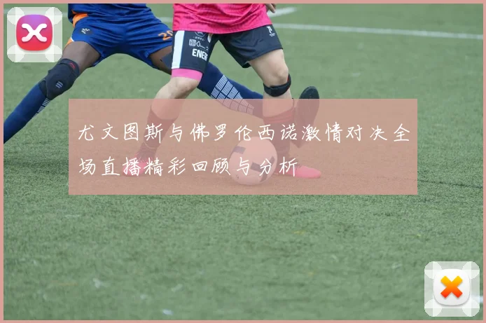 尤文图斯与佛罗伦西诺激情对决全场直播精彩回顾与分析