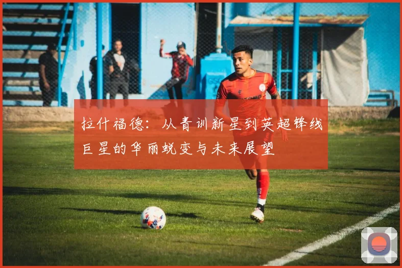 拉什福德：从青训新星到英超锋线巨星的华丽蜕变与未来展望