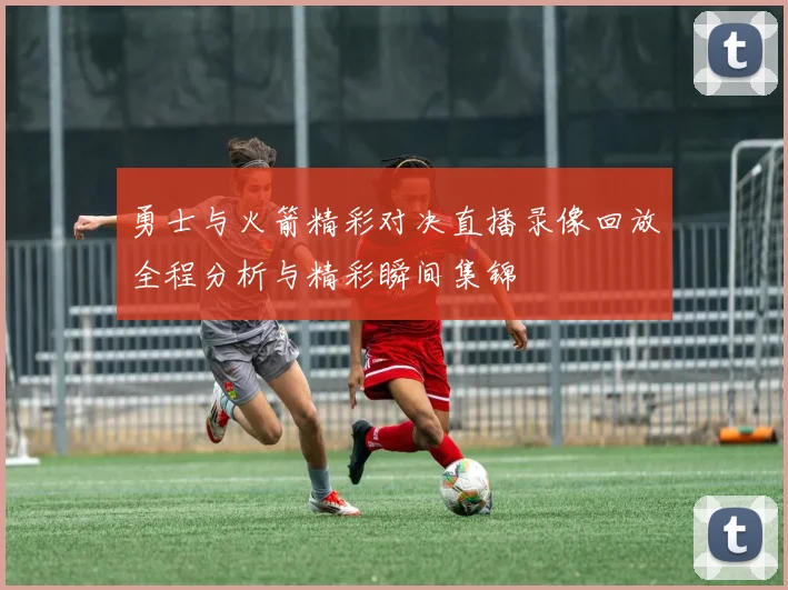 勇士与火箭精彩对决直播录像回放全程分析与精彩瞬间集锦