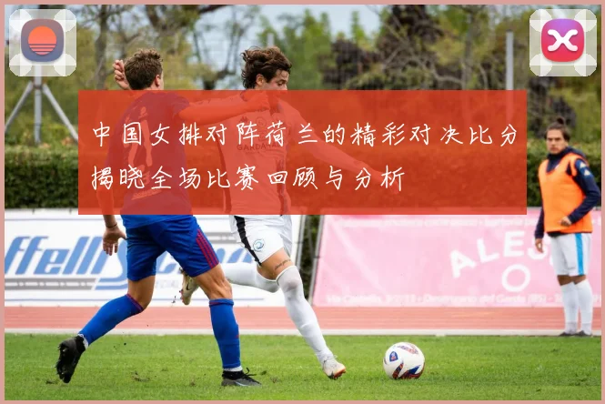 中国女排对阵荷兰的精彩对决比分揭晓全场比赛回顾与分析