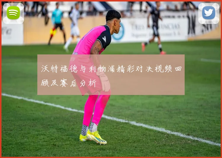 沃特福德与利物浦精彩对决视频回顾及赛后分析