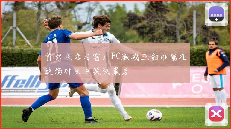 首尔衣恋与富川FC激战正酣谁能在这场对决中笑到最后