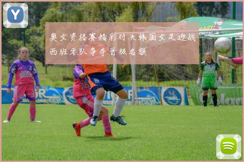 奥女资格赛精彩对决韩国女足迎战西班牙队争夺晋级名额